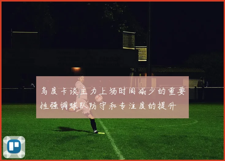 乌度卡谈主力上场时间减少的重要性强调球队防守和专注度的提升