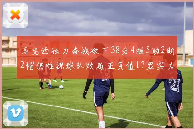 马克西独力奋战砍下38分4板5助2断2帽仍难挽球队败局正负值17显实力