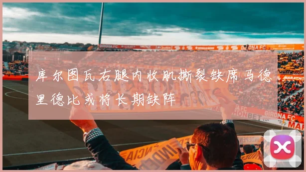 库尔图瓦右腿内收肌撕裂缺席马德里德比或将长期缺阵
