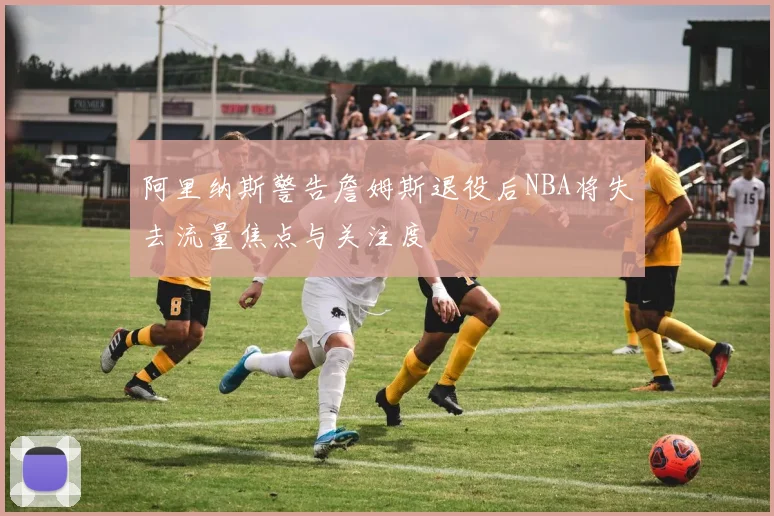 阿里纳斯警告詹姆斯退役后NBA将失去流量焦点与关注度