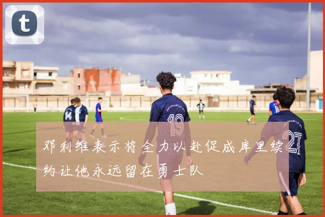 邓利维表示将全力以赴促成库里续约让他永远留在勇士队