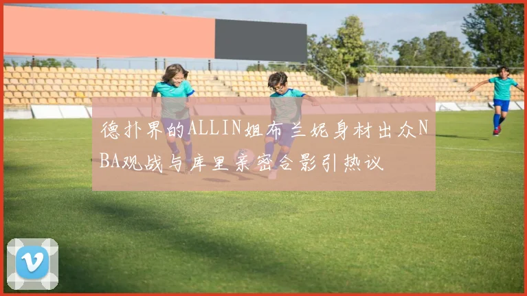 德扑界的ALLIN姐布兰妮身材出众NBA观战与库里亲密合影引热议