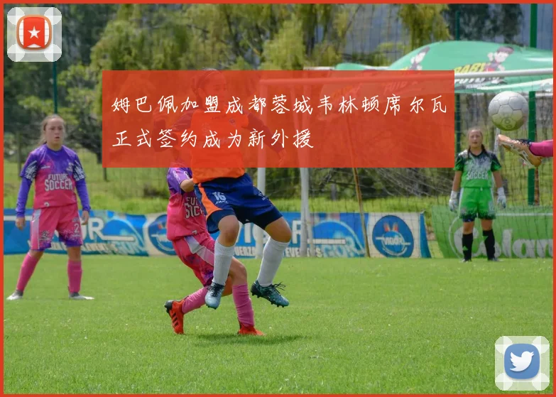 姆巴佩加盟成都蓉城韦林顿席尔瓦正式签约成为新外援