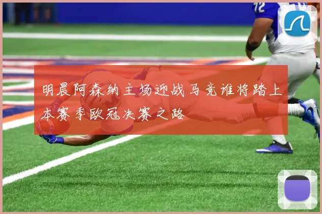 明晨阿森纳主场迎战马竞谁将踏上本赛季欧冠决赛之路