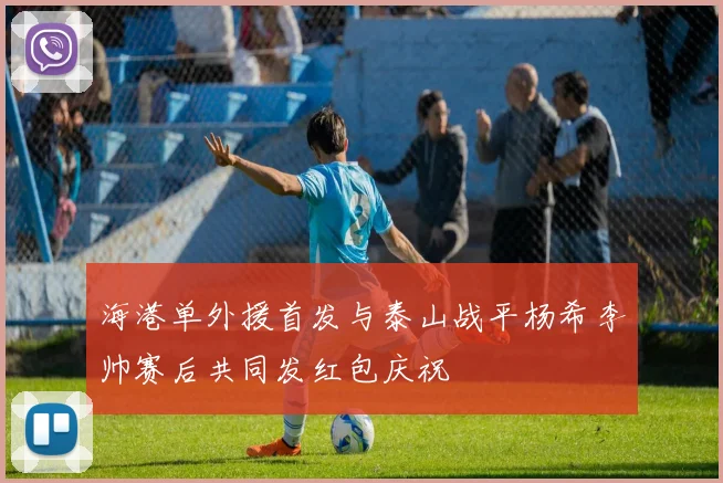 海港单外援首发与泰山战平杨希李帅赛后共同发红包庆祝