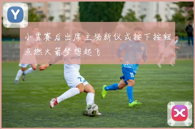 小贾赛后出席主场新仪式按下按钮点燃火箭梦想起飞
