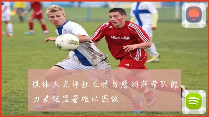 媒体人点评杜兰特与詹姆斯带队能力差距显著难以匹敌