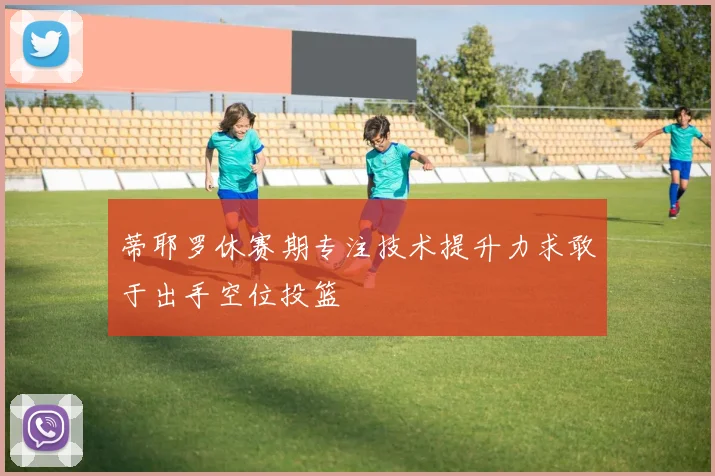 蒂耶罗休赛期专注技术提升力求敢于出手空位投篮