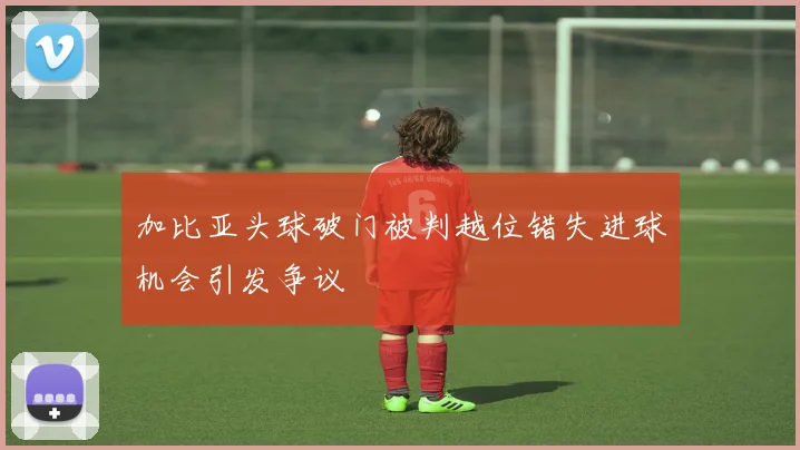 加比亚头球破门被判越位错失进球机会引发争议