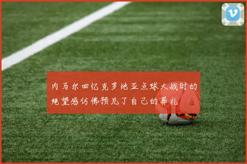 内马尔回忆克罗地亚点球大战时的绝望感仿佛预见了自己的葬礼