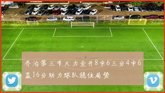 乔治第三节火力全开8中6三分4中6轰16分助力球队稳住局势