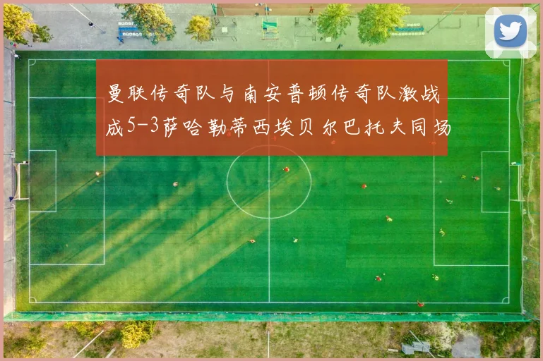 曼联传奇队与南安普顿传奇队激战成5-3萨哈勒蒂西埃贝尔巴托夫同场竞技