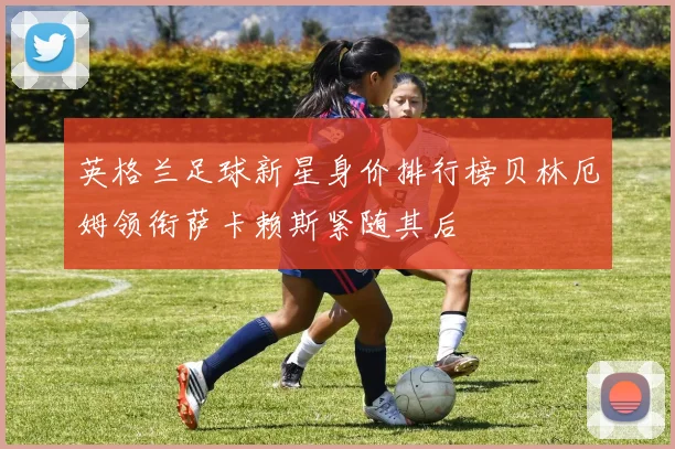 英格兰足球新星身价排行榜贝林厄姆领衔萨卡赖斯紧随其后