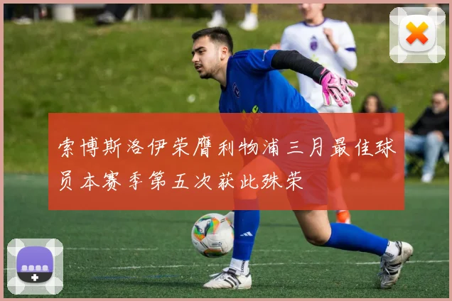 索博斯洛伊荣膺利物浦三月最佳球员本赛季第五次获此殊荣