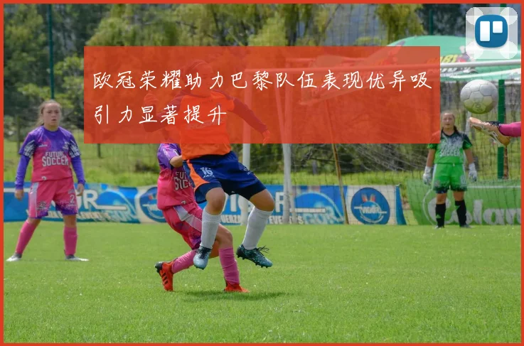 欧冠荣耀助力巴黎队伍表现优异吸引力显著提升