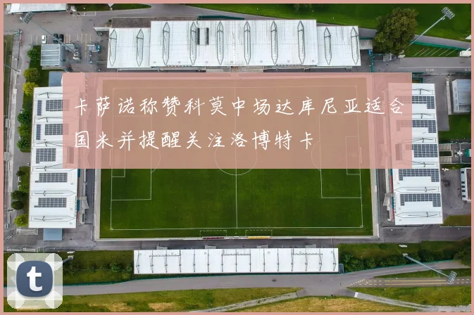 卡萨诺称赞科莫中场达库尼亚适合国米并提醒关注洛博特卡