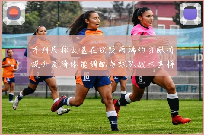 许利民称麦基在攻防两端的贡献将提升周琦体能调配与球队战术多样性