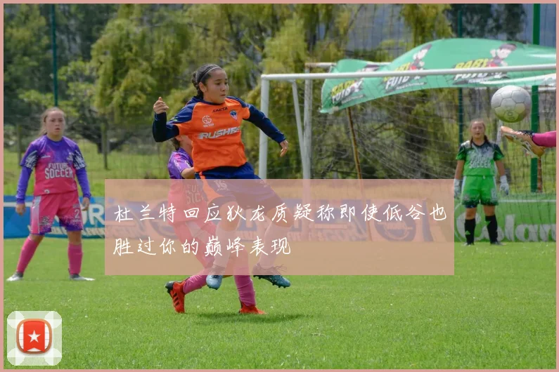 杜兰特回应狄龙质疑称即使低谷也胜过你的巅峰表现