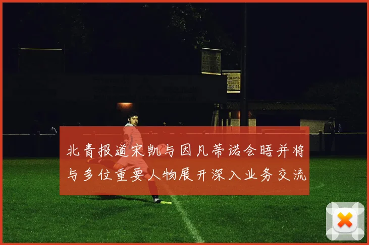 北青报道宋凯与因凡蒂诺会晤并将与多位重要人物展开深入业务交流