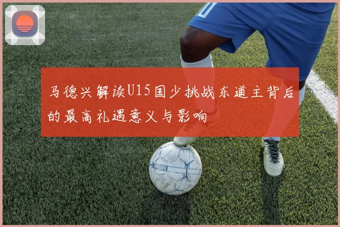 马德兴解读U15国少挑战东道主背后的最高礼遇意义与影响