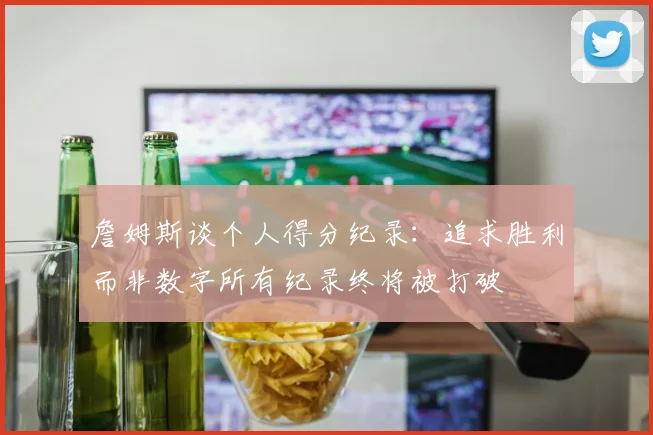 詹姆斯谈个人得分纪录：追求胜利而非数字所有纪录终将被打破
