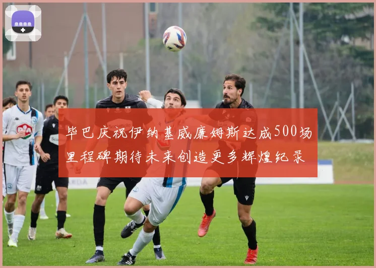 毕巴庆祝伊纳基威廉姆斯达成500场里程碑期待未来创造更多辉煌纪录