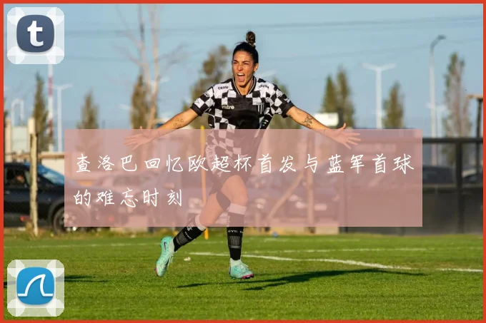 查洛巴回忆欧超杯首发与蓝军首球的难忘时刻
