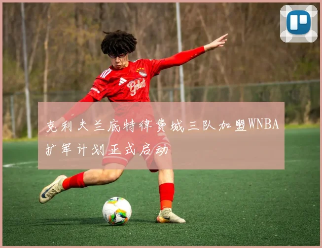 克利夫兰底特律费城三队加盟WNBA扩军计划正式启动