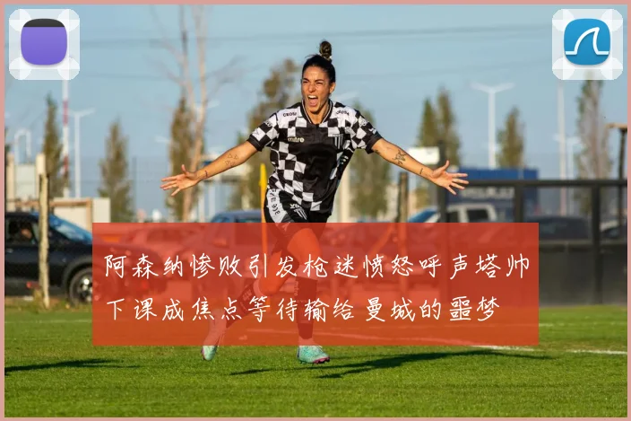 阿森纳惨败引发枪迷愤怒呼声塔帅下课成焦点等待输给曼城的噩梦