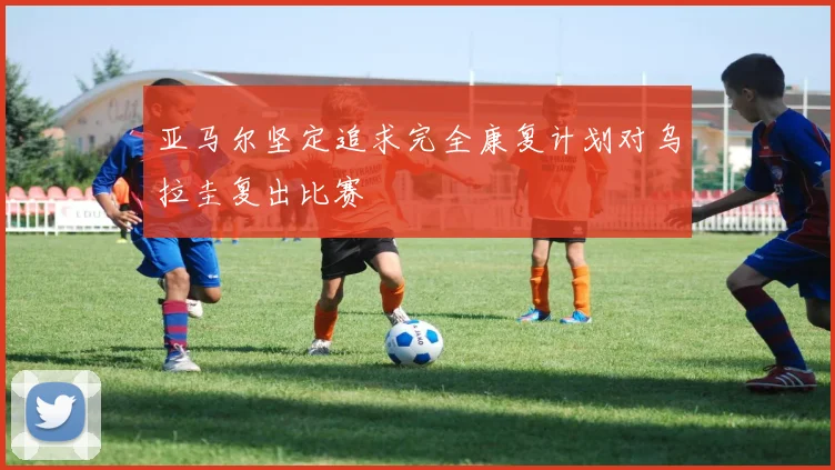 亚马尔坚定追求完全康复计划对乌拉圭复出比赛