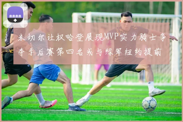 米切尔让权哈登展现MVP实力骑士争夺季后赛第四名或与绿军纽约提前交锋