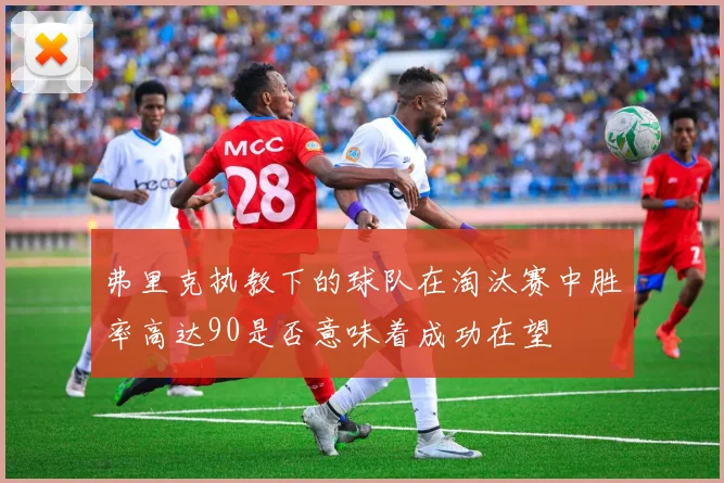 弗里克执教下的球队在淘汰赛中胜率高达90是否意味着成功在望