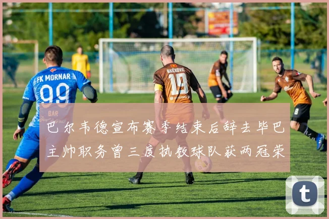 巴尔韦德宣布赛季结束后辞去毕巴主帅职务曾三度执教球队获两冠荣耀