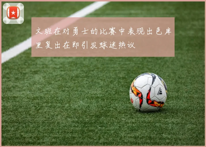 文班在对勇士的比赛中表现出色库里复出在即引发球迷热议